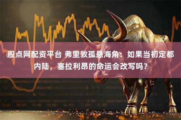 股点网配资平台 弗里敦孤悬海角：如果当初定都内陆，塞拉利昂的命运会改写吗？
