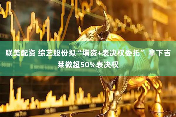 联美配资 综艺股份拟“增资+表决权委托” 拿下吉莱微超50%表决权