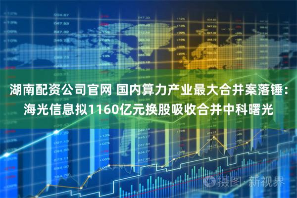 湖南配资公司官网 国内算力产业最大合并案落锤：海光信息拟1160亿元换股吸收合并中科曙光