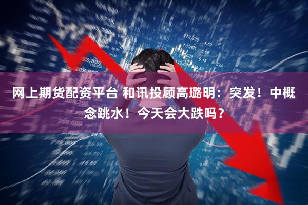 网上期货配资平台 和讯投顾高璐明:突发!中概念跳水!今天会大跌吗?