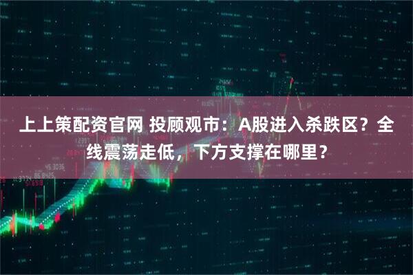 上上策配资官网 投顾观市：A股进入杀跌区？全线震荡走低，下方支撑在哪里？