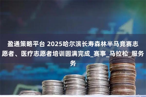 盈通策略平台 2025哈尔滨长寿森林半马竞赛志愿者、医疗志愿者培训圆满完成_赛事_马拉松_服务