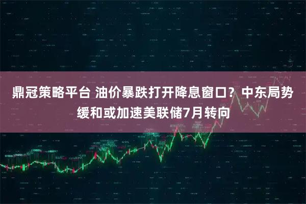 鼎冠策略平台 油价暴跌打开降息窗口？中东局势缓和或加速美联储7月转向