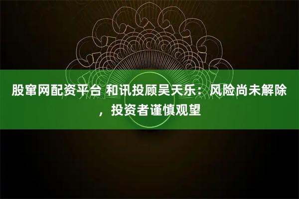 股窜网配资平台 和讯投顾吴天乐：风险尚未解除，投资者谨慎观望