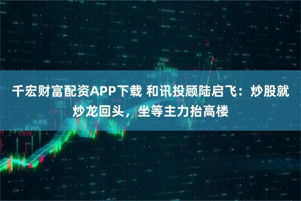 千宏财富配资APP下载 和讯投顾陆启飞：炒股就炒龙回头，坐等主力抬高楼