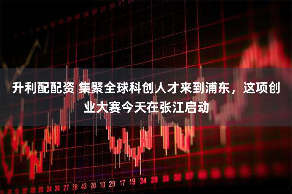 升利配配资 集聚全球科创人才来到浦东，这项创业大赛今天在张江启动