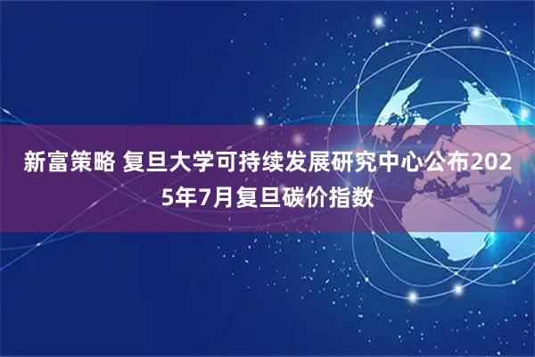 新富策略 复旦大学可持续发展研究中心公布2025年7月复旦碳价指数