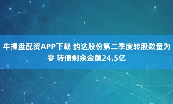 牛操盘配资APP下载 韵达股份第二季度转股数量为零 转债剩余金额24.5亿