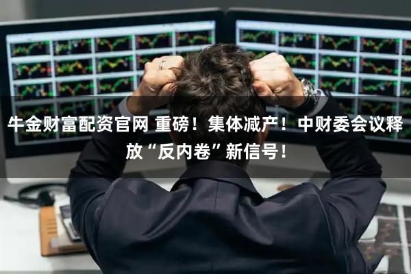 牛金财富配资官网 重磅！集体减产！中财委会议释放“反内卷”新信号！