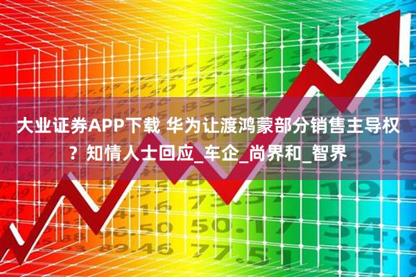 大业证券APP下载 华为让渡鸿蒙部分销售主导权？知情人士回应_车企_尚界和_智界