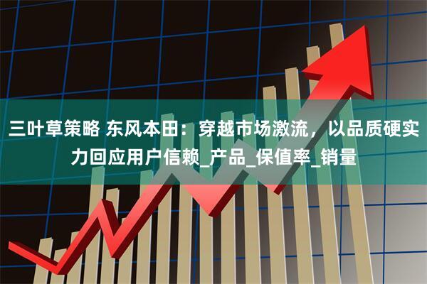 三叶草策略 东风本田：穿越市场激流，以品质硬实力回应用户信赖_产品_保值率_销量