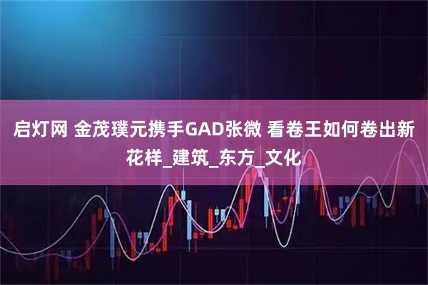 启灯网 金茂璞元携手GAD张微 看卷王如何卷出新花样_建筑_东方_文化