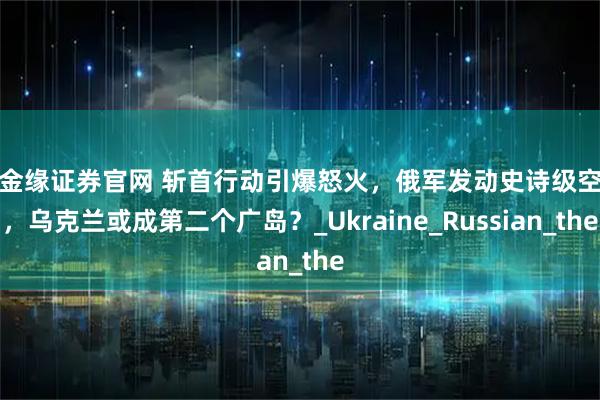 盛金缘证券官网 斩首行动引爆怒火，俄军发动史诗级空袭，乌克兰或成第二个广岛？_Ukraine_Russian_the