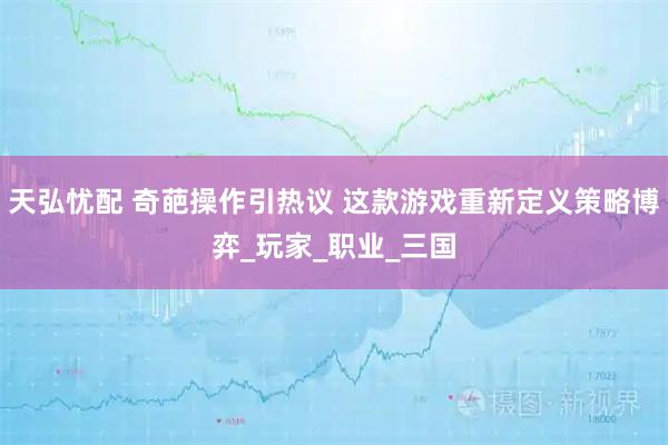 天弘忧配 奇葩操作引热议 这款游戏重新定义策略博弈_玩家_职业_三国