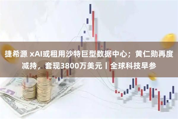 捷希源 xAI或租用沙特巨型数据中心；黄仁勋再度减持，套现3800万美元丨全球科技早参