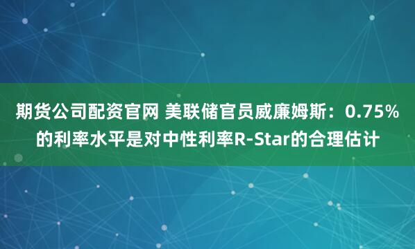 期货公司配资官网 美联储官员威廉姆斯：0.75%的利率水平是对中性利率R-Star的合理估计
