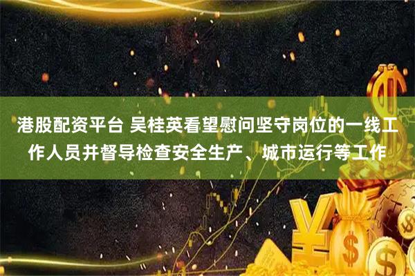 港股配资平台 吴桂英看望慰问坚守岗位的一线工作人员并督导检查安全生产、城市运行等工作