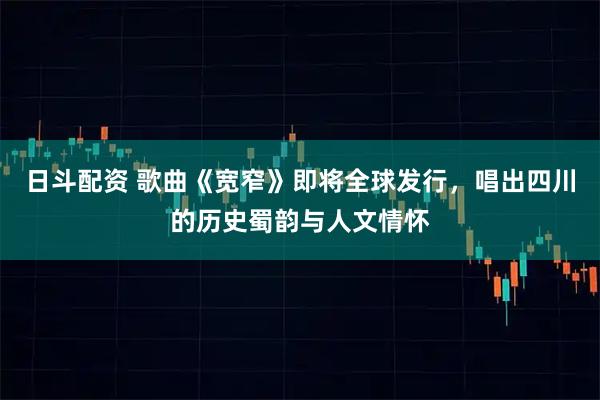 日斗配资 歌曲《宽窄》即将全球发行，唱出四川的历史蜀韵与人文情怀