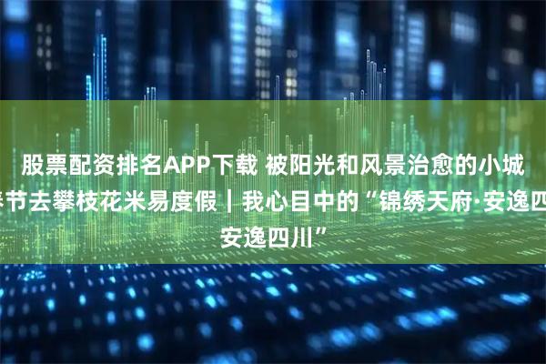 股票配资排名APP下载 被阳光和风景治愈的小城，春节去攀枝花米易度假｜我心目中的“锦绣天府·安逸四川”