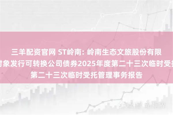 三羊配资官网 ST岭南: 岭南生态文旅股份有限公司向不特定对象发行可转换公司债券2025年度第二十三次临时受托管理事务报告