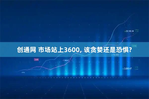 创通网 市场站上3600, 该贪婪还是恐惧?