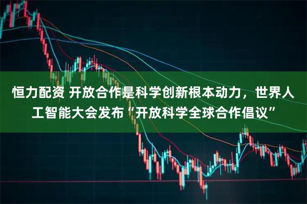 恒力配资 开放合作是科学创新根本动力，世界人工智能大会发布“开放科学全球合作倡议”