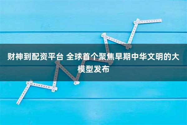 财神到配资平台 全球首个聚焦早期中华文明的大模型发布
