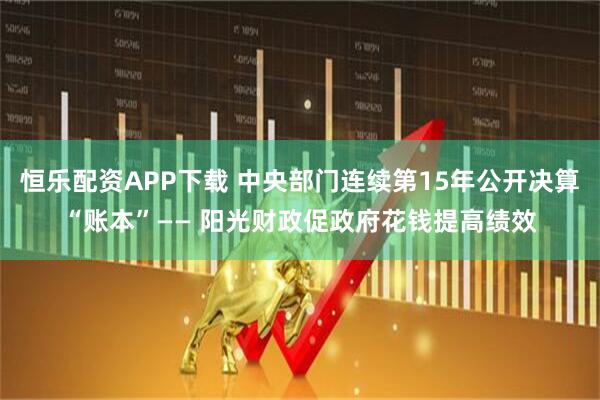 恒乐配资APP下载 中央部门连续第15年公开决算“账本”—— 阳光财政促政府花钱提高绩效