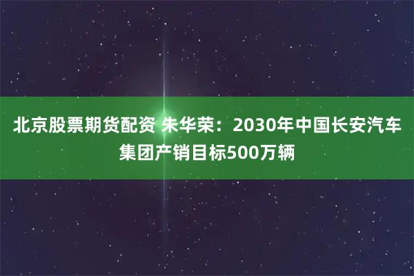 北京股票期货配资 朱华荣：2030年中国长安汽车集团产销目标500万辆