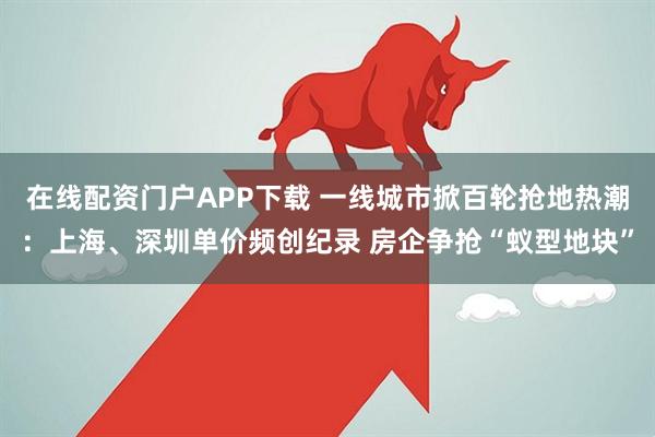 在线配资门户APP下载 一线城市掀百轮抢地热潮：上海、深圳单价频创纪录 房企争抢“蚁型地块”