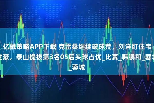 亿融策略APP下载 克雷桑继续破球荒，刘洋盯住韦世豪，泰山提拔第3名05后头球占优_比赛_韩鹏和_蓉城