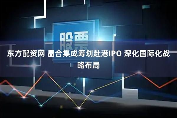 东方配资网 晶合集成筹划赴港IPO 深化国际化战略布局