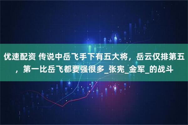 优速配资 传说中岳飞手下有五大将，岳云仅排第五，第一比岳飞都要强很多_张宪_金军_的战斗