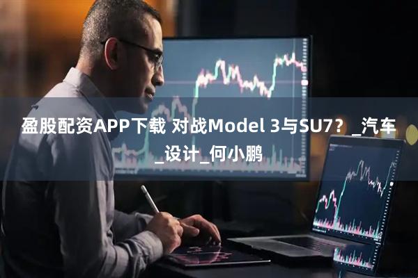 盈股配资APP下载 对战Model 3与SU7？_汽车_设计_何小鹏