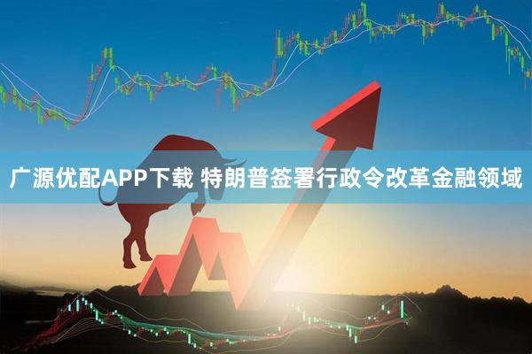 广源优配APP下载 特朗普签署行政令改革金融领域