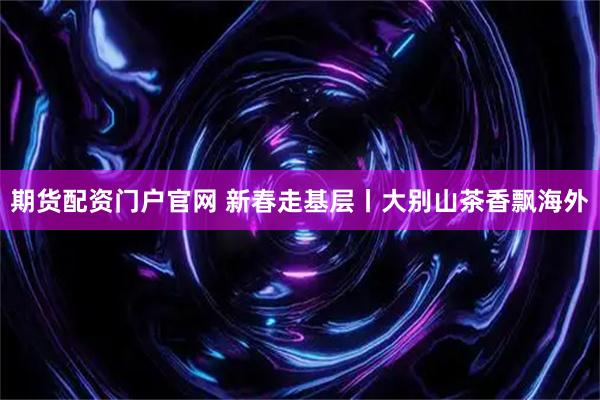 期货配资门户官网 新春走基层丨大别山茶香飘海外