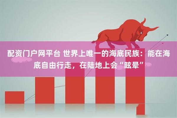 配资门户网平台 世界上唯一的海底民族：能在海底自由行走，在陆地上会“眩晕”