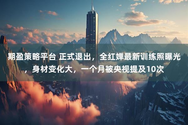 期盈策略平台 正式退出，全红婵最新训练照曝光，身材变化大，一个月被央视提及10次