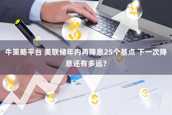 牛策略平台 美联储年内再降息25个基点 下一次降息还有多远?